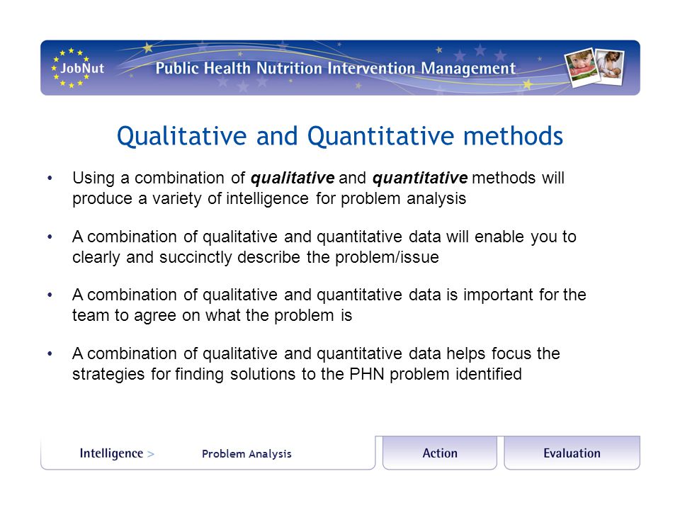 Problem Analysis Qualitative and Quantitative methods Using a combination of qualitative and quantitative methods will produce a variety of intelligence for problem analysis A combination of qualitative and quantitative data will enable you to clearly and succinctly describe the problem/issue A combination of qualitative and quantitative data is important for the team to agree on what the problem is A combination of qualitative and quantitative data helps focus the strategies for finding solutions to the PHN problem identified