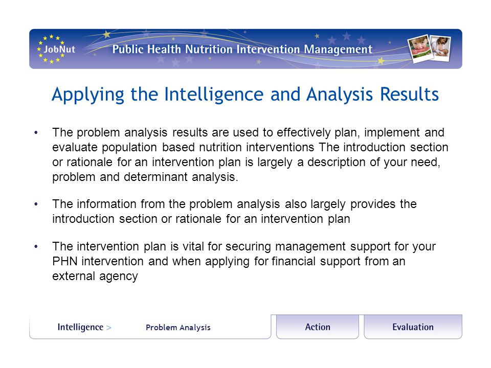 Applying the Intelligence and Analysis Results The problem analysis results are used to effectively plan, implement and evaluate population based nutrition interventions The introduction section or rationale for an intervention plan is largely a description of your need, problem and determinant analysis.