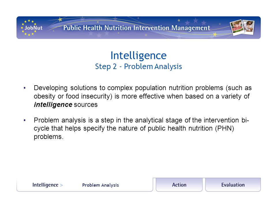 Problem Analysis Intelligence Step 2 - Problem Analysis Developing solutions to complex population nutrition problems (such as obesity or food insecurity) is more effective when based on a variety of intelligence sources Problem analysis is a step in the analytical stage of the intervention bi- cycle that helps specify the nature of public health nutrition (PHN) problems.