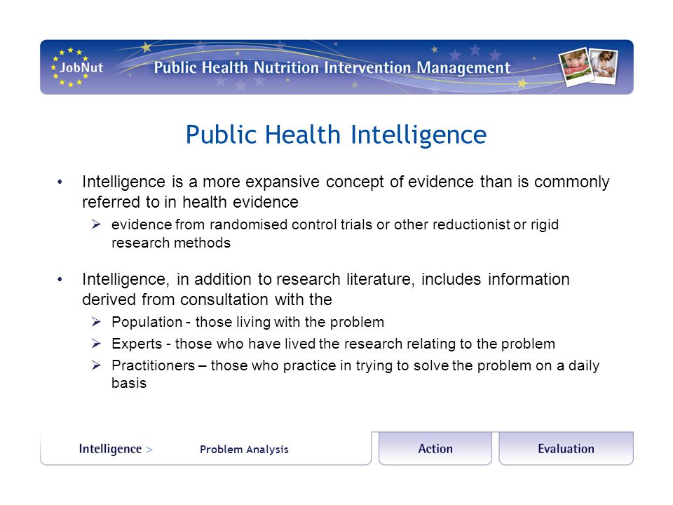 Public Health Intelligence Intelligence is a more expansive concept of evidence than is commonly referred to in health evidence  evidence from randomised control trials or other reductionist or rigid research methods Intelligence, in addition to research literature, includes information derived from consultation with the  Population - those living with the problem  Experts - those who have lived the research relating to the problem  Practitioners – those who practice in trying to solve the problem on a daily basis Problem Analysis
