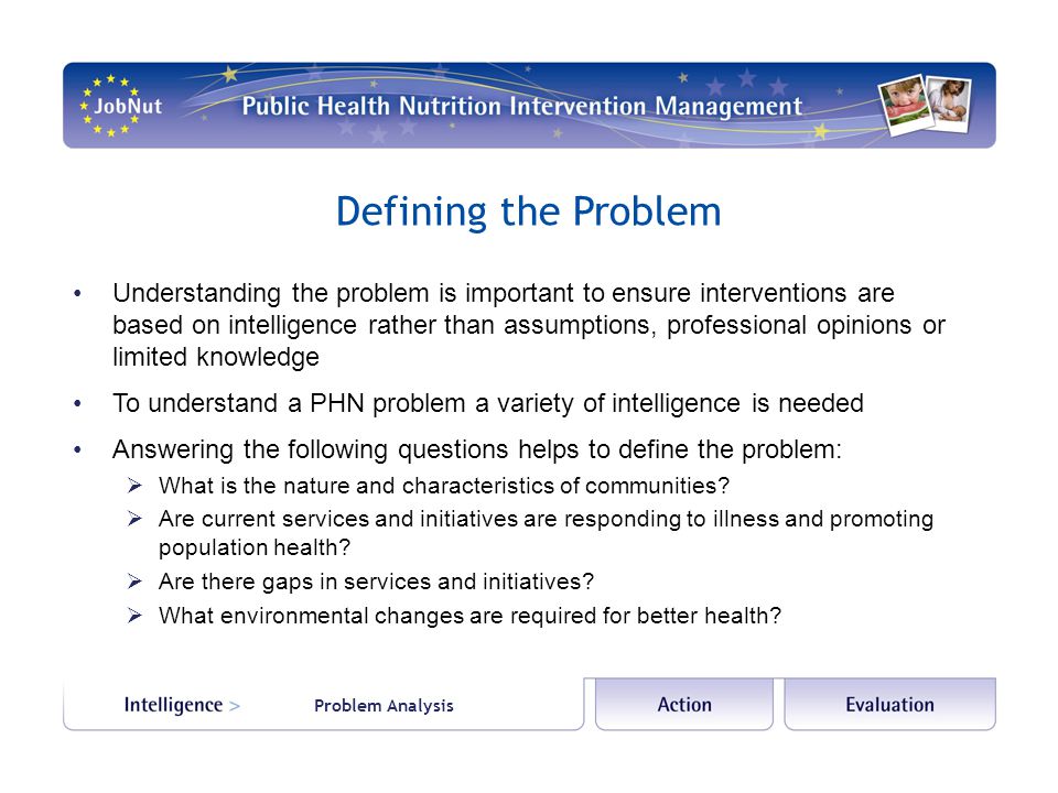 Problem Analysis Defining the Problem Understanding the problem is important to ensure interventions are based on intelligence rather than assumptions, professional opinions or limited knowledge To understand a PHN problem a variety of intelligence is needed Answering the following questions helps to define the problem:  What is the nature and characteristics of communities.