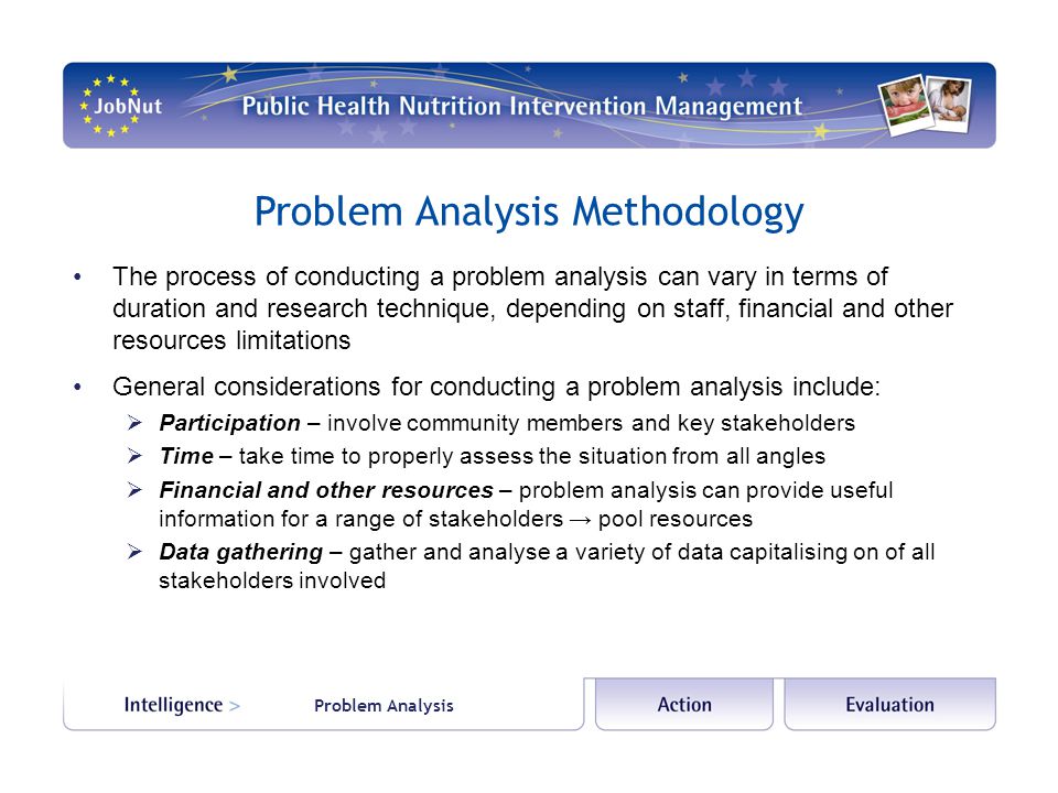 Problem Analysis Methodology The process of conducting a problem analysis can vary in terms of duration and research technique, depending on staff, financial and other resources limitations General considerations for conducting a problem analysis include:  Participation – involve community members and key stakeholders  Time – take time to properly assess the situation from all angles  Financial and other resources – problem analysis can provide useful information for a range of stakeholders → pool resources  Data gathering – gather and analyse a variety of data capitalising on of all stakeholders involved Problem Analysis