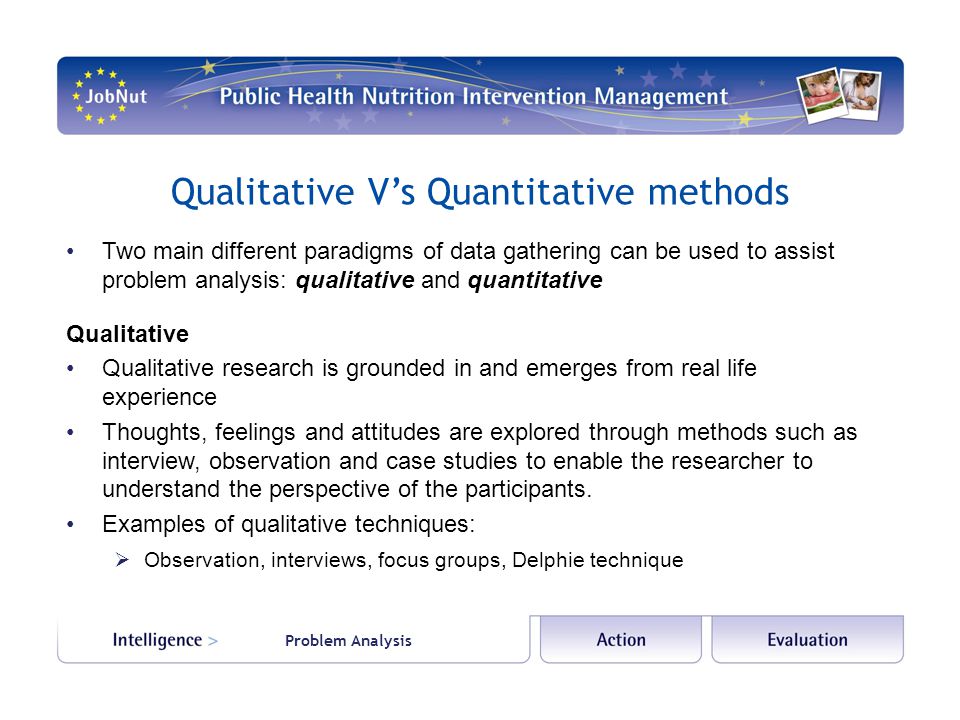 Qualitative V’s Quantitative methods Two main different paradigms of data gathering can be used to assist problem analysis: qualitative and quantitative Qualitative Qualitative research is grounded in and emerges from real life experience Thoughts, feelings and attitudes are explored through methods such as interview, observation and case studies to enable the researcher to understand the perspective of the participants.
