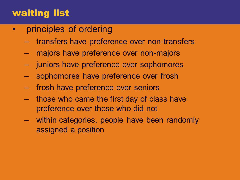 waiting list principles of ordering –transfers have preference over non-transfers –majors have preference over non-majors –juniors have preference over sophomores –sophomores have preference over frosh –frosh have preference over seniors –those who came the first day of class have preference over those who did not –within categories, people have been randomly assigned a position