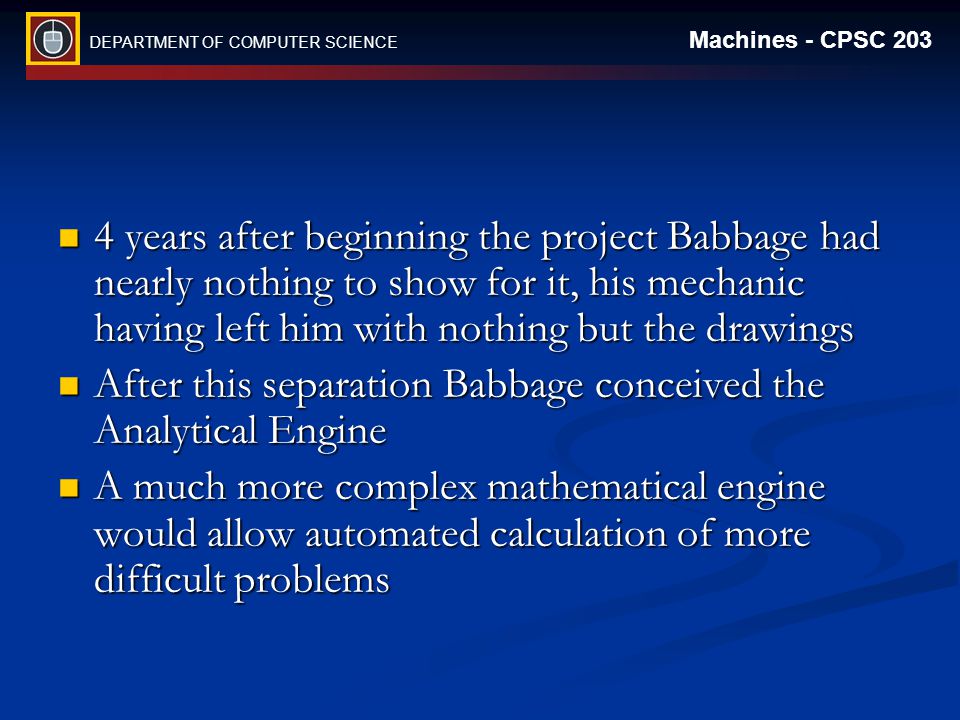 DEPARTMENT OF COMPUTER SCIENCE Machines - CPSC years after beginning the project Babbage had nearly nothing to show for it, his mechanic having left him with nothing but the drawings 4 years after beginning the project Babbage had nearly nothing to show for it, his mechanic having left him with nothing but the drawings After this separation Babbage conceived the Analytical Engine After this separation Babbage conceived the Analytical Engine A much more complex mathematical engine would allow automated calculation of more difficult problems A much more complex mathematical engine would allow automated calculation of more difficult problems
