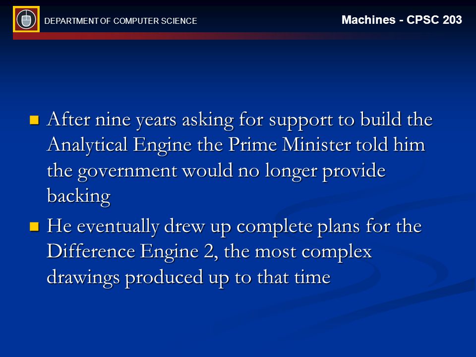 DEPARTMENT OF COMPUTER SCIENCE Machines - CPSC 203 After nine years asking for support to build the Analytical Engine the Prime Minister told him the government would no longer provide backing After nine years asking for support to build the Analytical Engine the Prime Minister told him the government would no longer provide backing He eventually drew up complete plans for the Difference Engine 2, the most complex drawings produced up to that time He eventually drew up complete plans for the Difference Engine 2, the most complex drawings produced up to that time