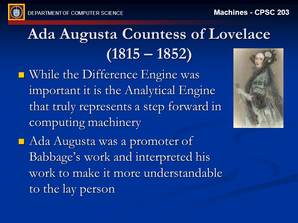 DEPARTMENT OF COMPUTER SCIENCE Machines - CPSC 203 Ada Augusta Countess of Lovelace (1815 – 1852) While the Difference Engine was important it is the Analytical Engine that truly represents a step forward in computing machinery While the Difference Engine was important it is the Analytical Engine that truly represents a step forward in computing machinery Ada Augusta was a promoter of Babbage’s work and interpreted his work to make it more understandable to the lay person Ada Augusta was a promoter of Babbage’s work and interpreted his work to make it more understandable to the lay person
