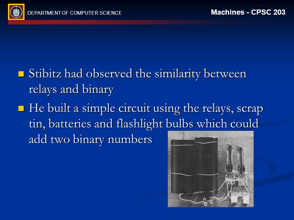 DEPARTMENT OF COMPUTER SCIENCE Machines - CPSC 203 Stibitz had observed the similarity between relays and binary Stibitz had observed the similarity between relays and binary He built a simple circuit using the relays, scrap tin, batteries and flashlight bulbs which could add two binary numbers He built a simple circuit using the relays, scrap tin, batteries and flashlight bulbs which could add two binary numbers