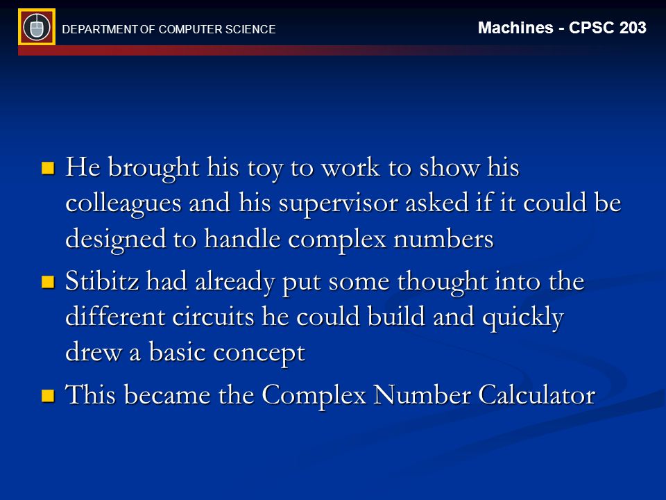 DEPARTMENT OF COMPUTER SCIENCE Machines - CPSC 203 He brought his toy to work to show his colleagues and his supervisor asked if it could be designed to handle complex numbers He brought his toy to work to show his colleagues and his supervisor asked if it could be designed to handle complex numbers Stibitz had already put some thought into the different circuits he could build and quickly drew a basic concept Stibitz had already put some thought into the different circuits he could build and quickly drew a basic concept This became the Complex Number Calculator This became the Complex Number Calculator