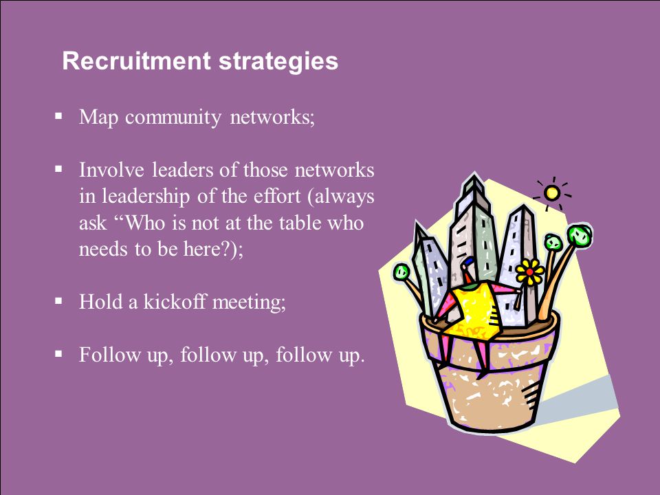 Recruitment strategies  Map community networks;  Involve leaders of those networks in leadership of the effort (always ask Who is not at the table who needs to be here );  Hold a kickoff meeting;  Follow up, follow up, follow up.