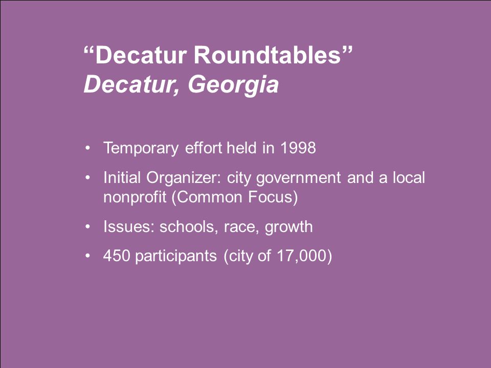 Decatur Roundtables Decatur, Georgia Temporary effort held in 1998 Initial Organizer: city government and a local nonprofit (Common Focus) Issues: schools, race, growth 450 participants (city of 17,000)