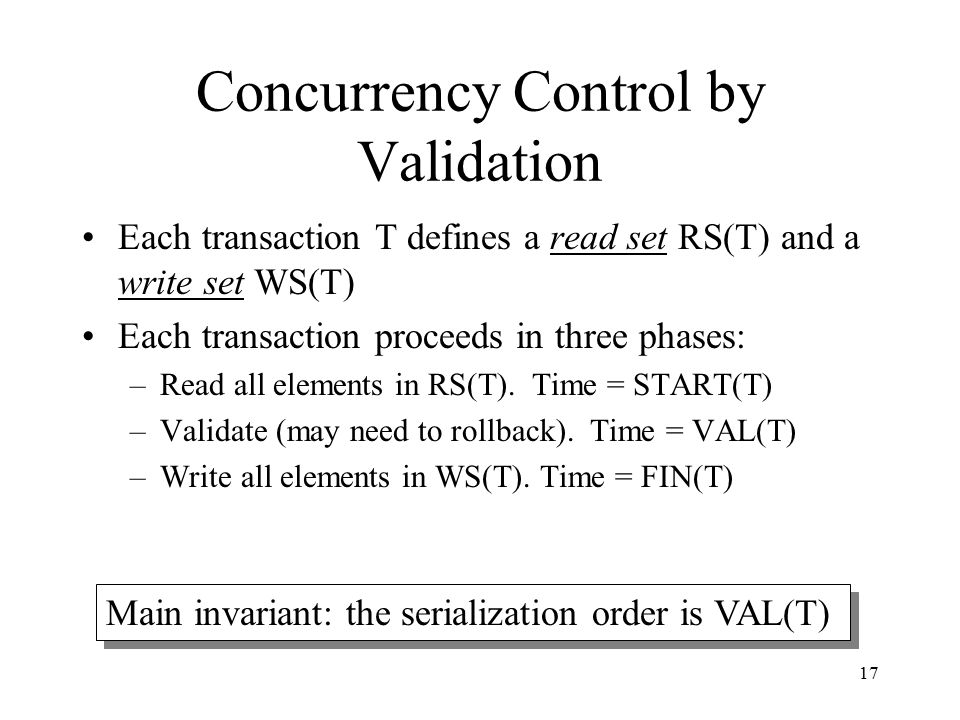 17 Concurrency Control by Validation Each transaction T defines a read set RS(T) and a write set WS(T) Each transaction proceeds in three phases: –Read all elements in RS(T).