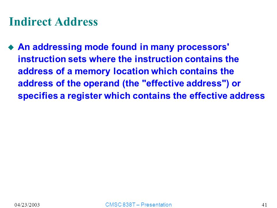04/23/2003CMSC 838T – Presentation 41 Indirect Address u An addressing mode found in many processors instruction sets where the instruction contains the address of a memory location which contains the address of the operand (the effective address ) or specifies a register which contains the effective address