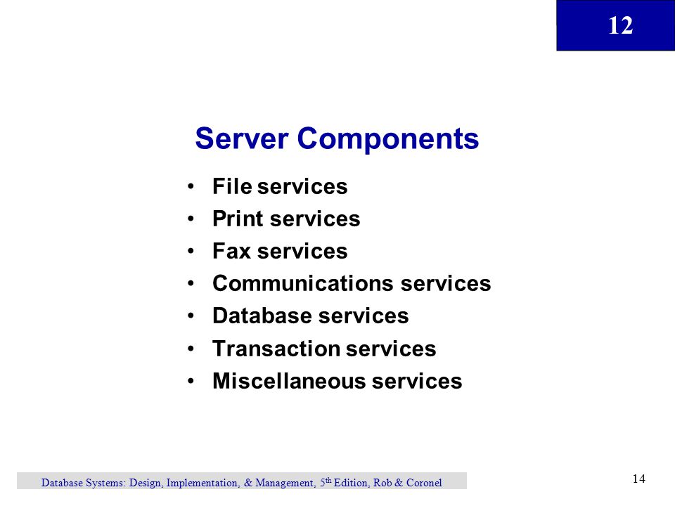 12 Database Systems: Design, Implementation, & Management, 5 th Edition, Rob & Coronel 14 File services Print services Fax services Communications services Database services Transaction services Miscellaneous services Server Components