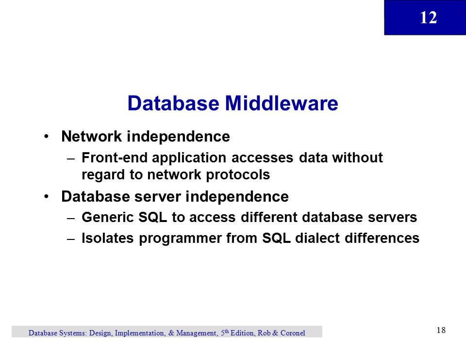 12 Database Systems: Design, Implementation, & Management, 5 th Edition, Rob & Coronel 18 Database Middleware Network independence –Front-end application accesses data without regard to network protocols Database server independence –Generic SQL to access different database servers –Isolates programmer from SQL dialect differences