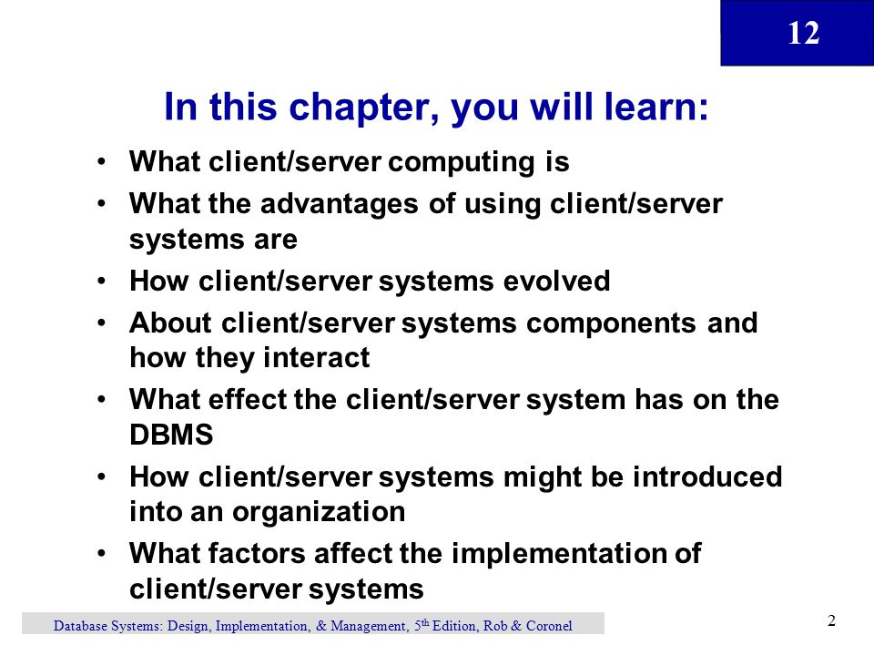 12 Database Systems: Design, Implementation, & Management, 5 th Edition, Rob & Coronel 2 In this chapter, you will learn: What client/server computing is What the advantages of using client/server systems are How client/server systems evolved About client/server systems components and how they interact What effect the client/server system has on the DBMS How client/server systems might be introduced into an organization What factors affect the implementation of client/server systems