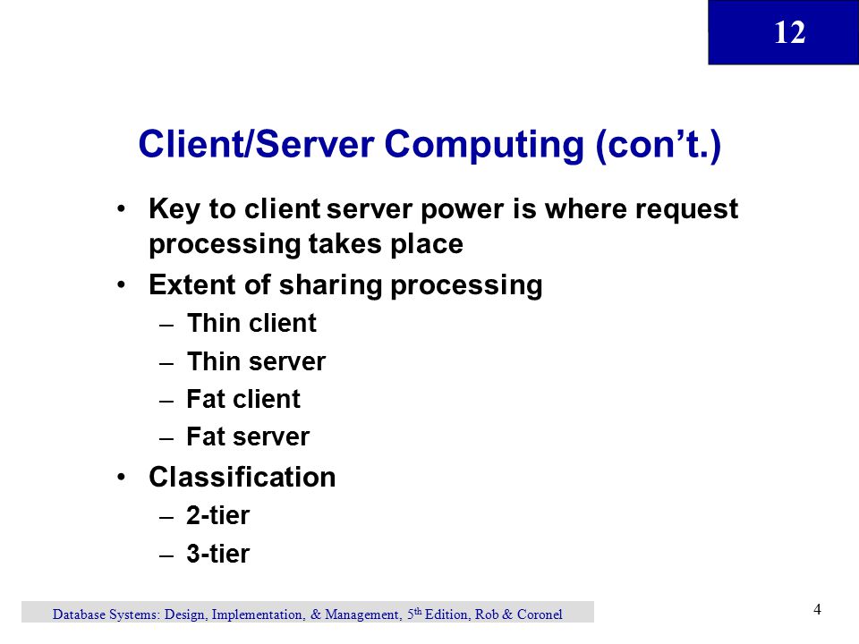 12 Database Systems: Design, Implementation, & Management, 5 th Edition, Rob & Coronel 4 Client/Server Computing (con’t.) Key to client server power is where request processing takes place Extent of sharing processing –Thin client –Thin server –Fat client –Fat server Classification –2-tier –3-tier