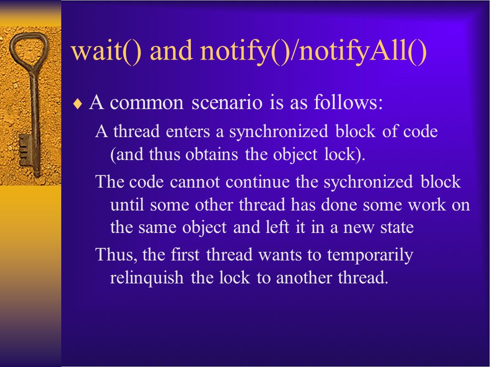 wait() and notify()/notifyAll()  A common scenario is as follows: A thread enters a synchronized block of code (and thus obtains the object lock).