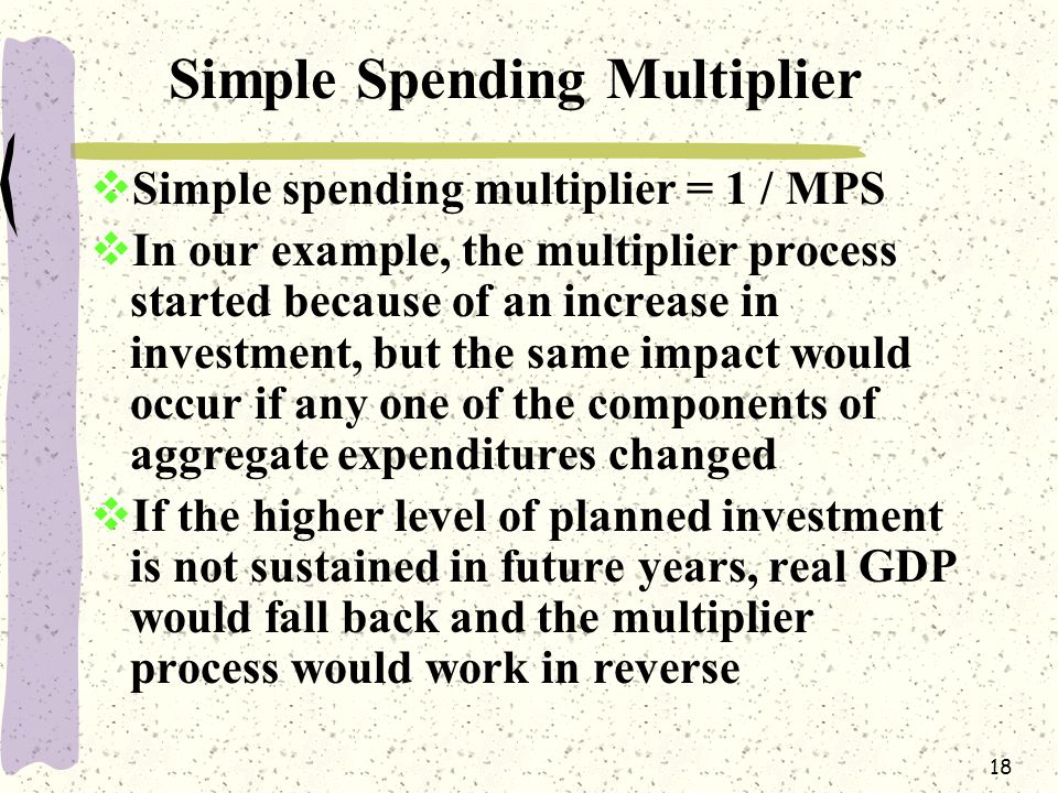 18 Simple Spending Multiplier  Simple spending multiplier = 1 / MPS  In our example, the multiplier process started because of an increase in investment, but the same impact would occur if any one of the components of aggregate expenditures changed  If the higher level of planned investment is not sustained in future years, real GDP would fall back and the multiplier process would work in reverse
