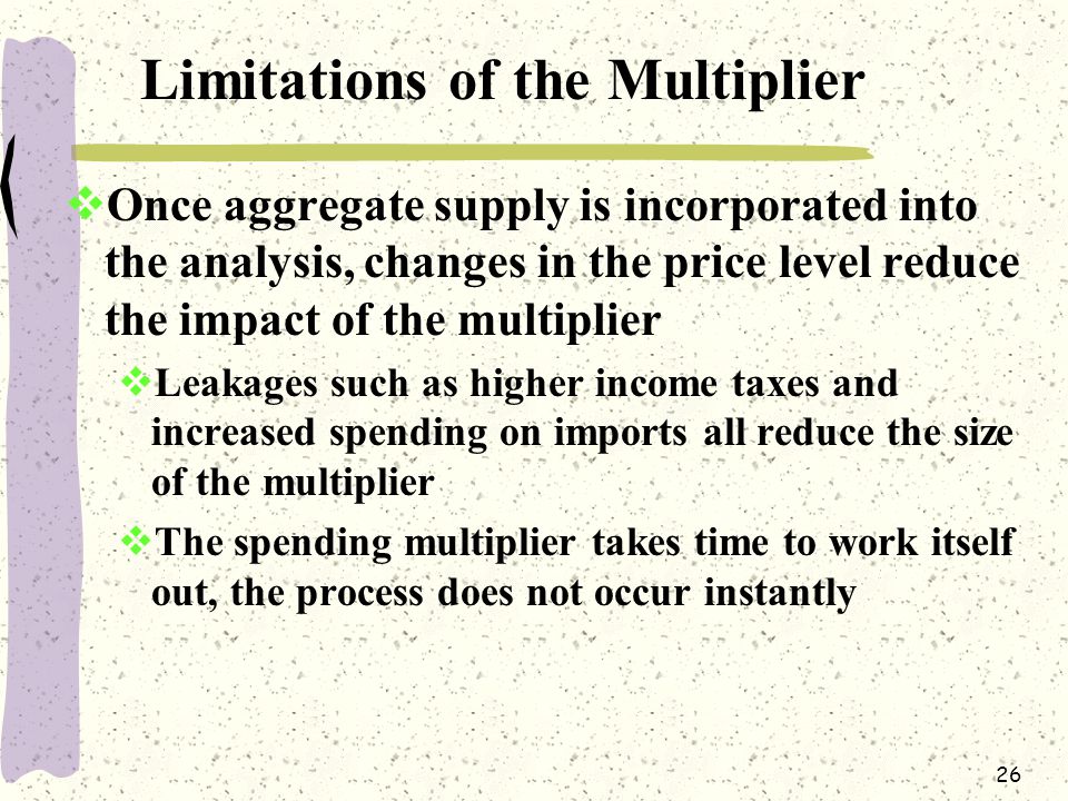 26 Limitations of the Multiplier  Once aggregate supply is incorporated into the analysis, changes in the price level reduce the impact of the multiplier  Leakages such as higher income taxes and increased spending on imports all reduce the size of the multiplier  The spending multiplier takes time to work itself out, the process does not occur instantly
