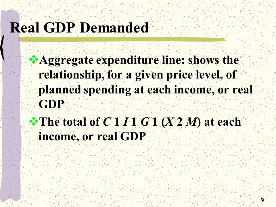 9 Real GDP Demanded  Aggregate expenditure line: shows the relationship, for a given price level, of planned spending at each income, or real GDP  The total of C 1 I 1 G 1 (X 2 M) at each income, or real GDP