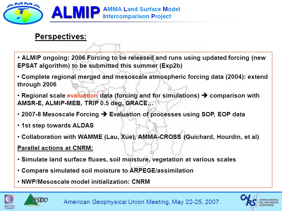 American Geophysical Union Meeting, May 22-25, 2007 ALMIP ongoing: 2006 Forcing to be released and runs using updated forcing (new EPSAT algorithm) to be submitted this summer (Exp2b) Complete regional merged and mesoscale atmospheric forcing data (2004): extend through 2006 Regional scale evaluation data (forcing and for simulations)  comparison with AMSR-E, ALMIP-MEB, TRIP 0.5 deg, GRACE… Mesoscale Forcing  Evaluation of processes using SOP, EOP data 1st step towards ALDAS Collaboration with WAMME (Lau, Xue), AMMA-CROSS (Guichard, Hourdin, et al) Parallel actions at CNRM: Simulate land surface fluxes, soil moisture, vegetation at various scales Compare simulated soil moisture to ARPEGE/assimilation NWP/Mesoscale model initialization: CNRM Perspectives: