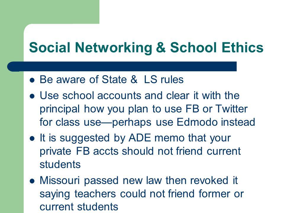 Social Networking & School Ethics Be aware of State & LS rules Use school accounts and clear it with the principal how you plan to use FB or Twitter for class use—perhaps use Edmodo instead It is suggested by ADE memo that your private FB accts should not friend current students Missouri passed new law then revoked it saying teachers could not friend former or current students