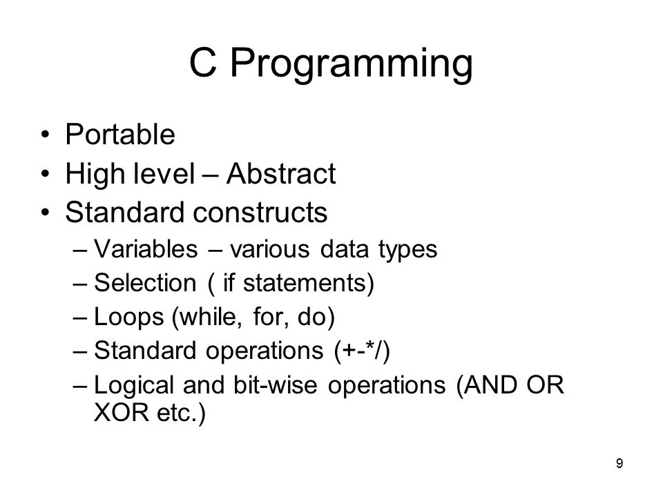 9 C Programming Portable High level – Abstract Standard constructs –Variables – various data types –Selection ( if statements) –Loops (while, for, do) –Standard operations (+-*/) –Logical and bit-wise operations (AND OR XOR etc.)