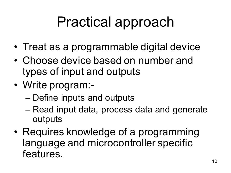 12 Practical approach Treat as a programmable digital device Choose device based on number and types of input and outputs Write program:- –Define inputs and outputs –Read input data, process data and generate outputs Requires knowledge of a programming language and microcontroller specific features.