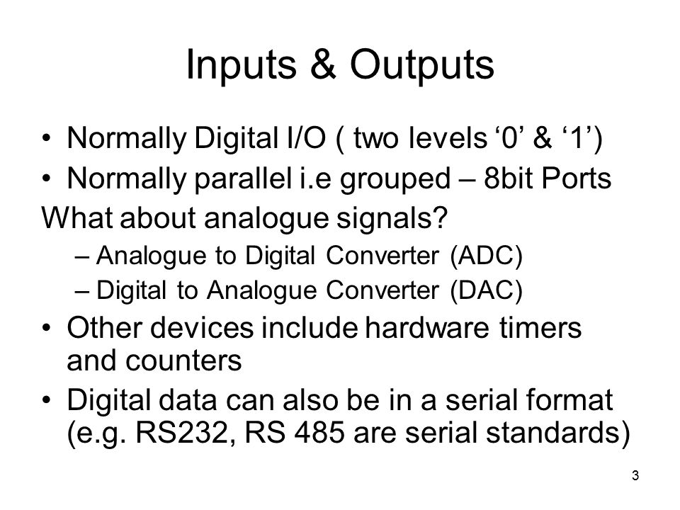 3 Inputs & Outputs Normally Digital I/O ( two levels ‘0’ & ‘1’) Normally parallel i.e grouped – 8bit Ports What about analogue signals.