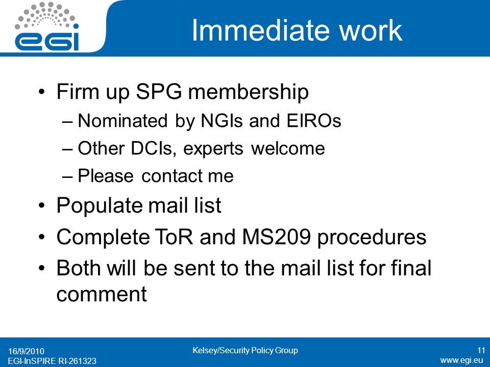 EGI-InSPIRE RI Immediate work Firm up SPG membership –Nominated by NGIs and EIROs –Other DCIs, experts welcome –Please contact me Populate mail list Complete ToR and MS209 procedures Both will be sent to the mail list for final comment 16/9/ Kelsey/Security Policy Group