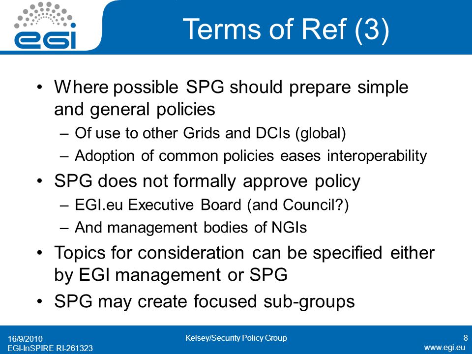 EGI-InSPIRE RI Terms of Ref (3) Where possible SPG should prepare simple and general policies –Of use to other Grids and DCIs (global) –Adoption of common policies eases interoperability SPG does not formally approve policy –EGI.eu Executive Board (and Council ) –And management bodies of NGIs Topics for consideration can be specified either by EGI management or SPG SPG may create focused sub-groups 16/9/2010 8Kelsey/Security Policy Group