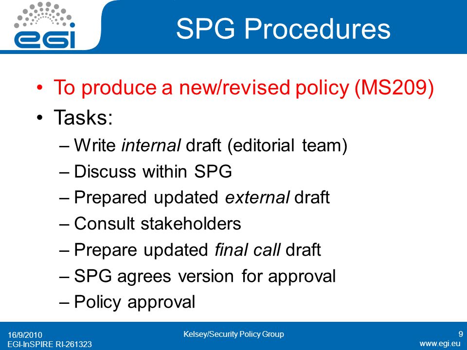 EGI-InSPIRE RI SPG Procedures To produce a new/revised policy (MS209) Tasks: –Write internal draft (editorial team) –Discuss within SPG –Prepared updated external draft –Consult stakeholders –Prepare updated final call draft –SPG agrees version for approval –Policy approval 16/9/2010 9Kelsey/Security Policy Group