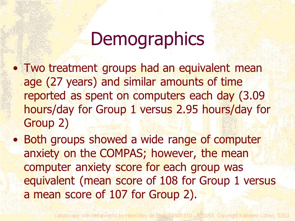 Demographics Two treatment groups had an equivalent mean age (27 years) and similar amounts of time reported as spent on computers each day (3.09 hours/day for Group 1 versus 2.95 hours/day for Group 2) Both groups showed a wide range of computer anxiety on the COMPAS; however, the mean computer anxiety score for each group was equivalent (mean score of 108 for Group 1 versus a mean score of 107 for Group 2).