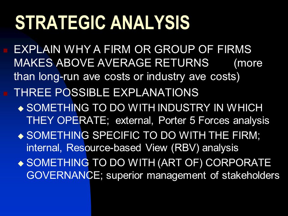 STRATEGIC ANALYSIS EXPLAIN WHY A FIRM OR GROUP OF FIRMS MAKES ABOVE AVERAGE RETURNS (more than long-run ave costs or industry ave costs) THREE POSSIBLE EXPLANATIONS  SOMETHING TO DO WITH INDUSTRY IN WHICH THEY OPERATE; external, Porter 5 Forces analysis  SOMETHING SPECIFIC TO DO WITH THE FIRM; internal, Resource-based View (RBV) analysis  SOMETHING TO DO WITH (ART OF) CORPORATE GOVERNANCE; superior management of stakeholders