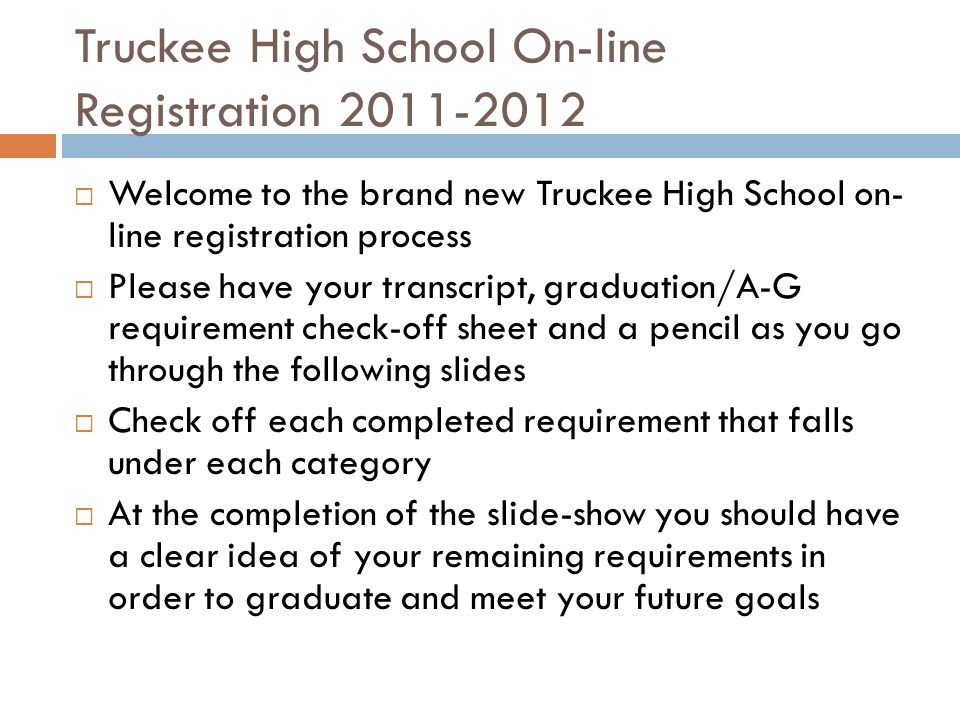 Truckee High School On-line Registration  Welcome to the brand new Truckee High School on- line registration process  Please have your transcript, graduation/A-G requirement check-off sheet and a pencil as you go through the following slides  Check off each completed requirement that falls under each category  At the completion of the slide-show you should have a clear idea of your remaining requirements in order to graduate and meet your future goals