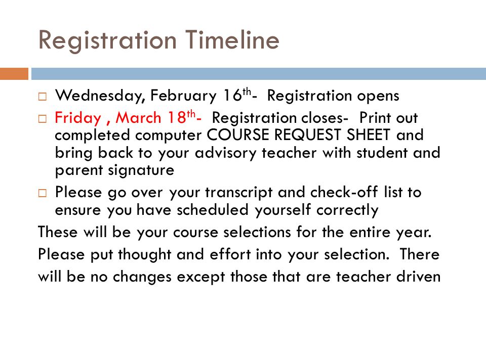 Registration Timeline  Wednesday, February 16 th - Registration opens  Friday, March 18 th - Registration closes- Print out completed computer COURSE REQUEST SHEET and bring back to your advisory teacher with student and parent signature  Please go over your transcript and check-off list to ensure you have scheduled yourself correctly These will be your course selections for the entire year.
