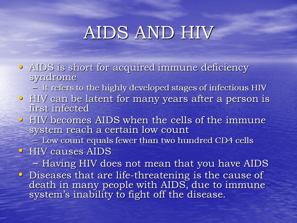 AIDS AND HIV AIDS is short for acquired immune deficiency syndrome AIDS is short for acquired immune deficiency syndrome – It refers to the highly developed stages of infectious HIV HIV can be latent for many years after a person is first infected HIV can be latent for many years after a person is first infected HIV becomes AIDS when the cells of the immune system reach a certain low count HIV becomes AIDS when the cells of the immune system reach a certain low count – Low count equals fewer than two hundred CD4 cells HIV causes AIDS HIV causes AIDS – Having HIV does not mean that you have AIDS Diseases that are life-threatening is the cause of death in many people with AIDS, due to immune system’s inability to fight off the disease.