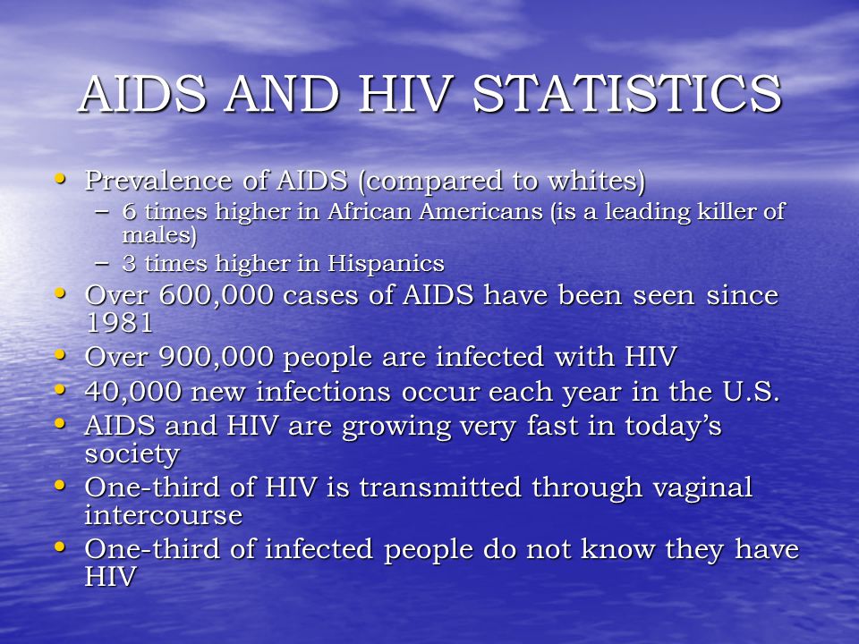AIDS AND HIV STATISTICS Prevalence of AIDS (compared to whites) Prevalence of AIDS (compared to whites) – 6 times higher in African Americans (is a leading killer of males) – 3 times higher in Hispanics Over 600,000 cases of AIDS have been seen since 1981 Over 600,000 cases of AIDS have been seen since 1981 Over 900,000 people are infected with HIV Over 900,000 people are infected with HIV 40,000 new infections occur each year in the U.S.