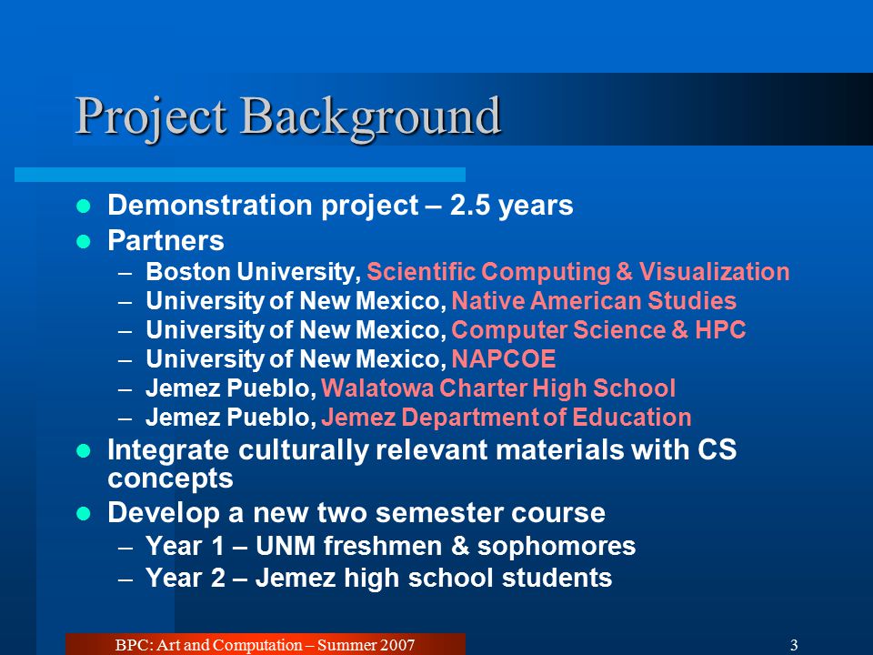 BPC: Art and Computation – Summer Project Background Demonstration project – 2.5 years Partners –Boston University, Scientific Computing & Visualization –University of New Mexico, Native American Studies –University of New Mexico, Computer Science & HPC –University of New Mexico, NAPCOE –Jemez Pueblo, Walatowa Charter High School –Jemez Pueblo, Jemez Department of Education Integrate culturally relevant materials with CS concepts Develop a new two semester course –Year 1 – UNM freshmen & sophomores –Year 2 – Jemez high school students