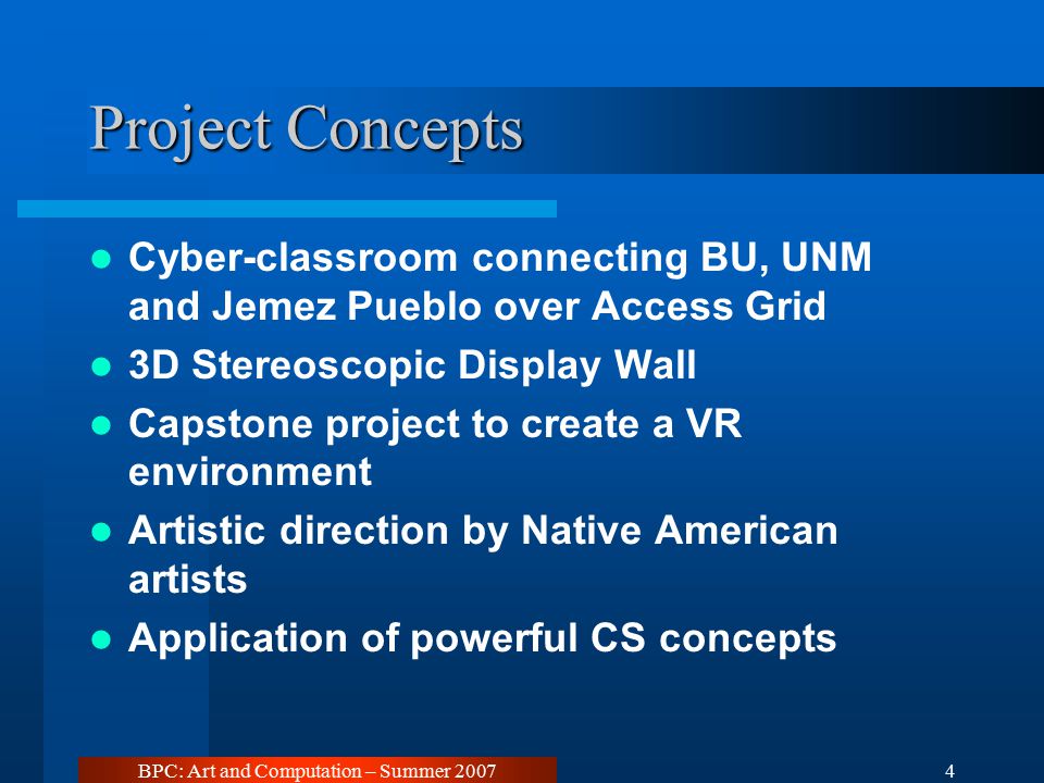 BPC: Art and Computation – Summer Project Concepts Cyber-classroom connecting BU, UNM and Jemez Pueblo over Access Grid 3D Stereoscopic Display Wall Capstone project to create a VR environment Artistic direction by Native American artists Application of powerful CS concepts
