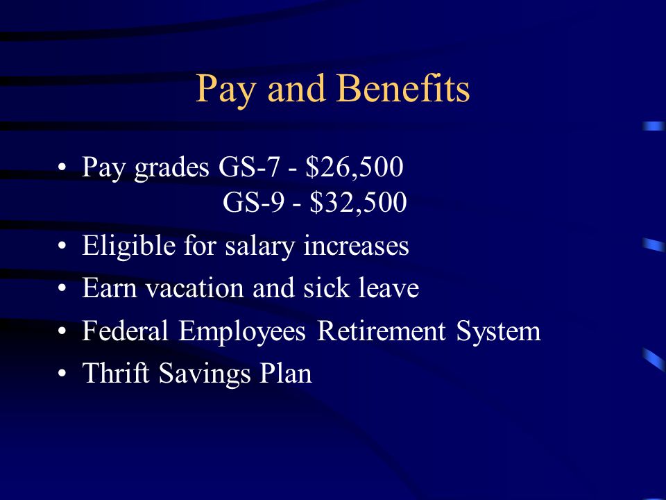 Pay and Benefits Pay grades GS-7 - $26,500 GS-9 - $32,500 Eligible for salary increases Earn vacation and sick leave Federal Employees Retirement System Thrift Savings Plan
