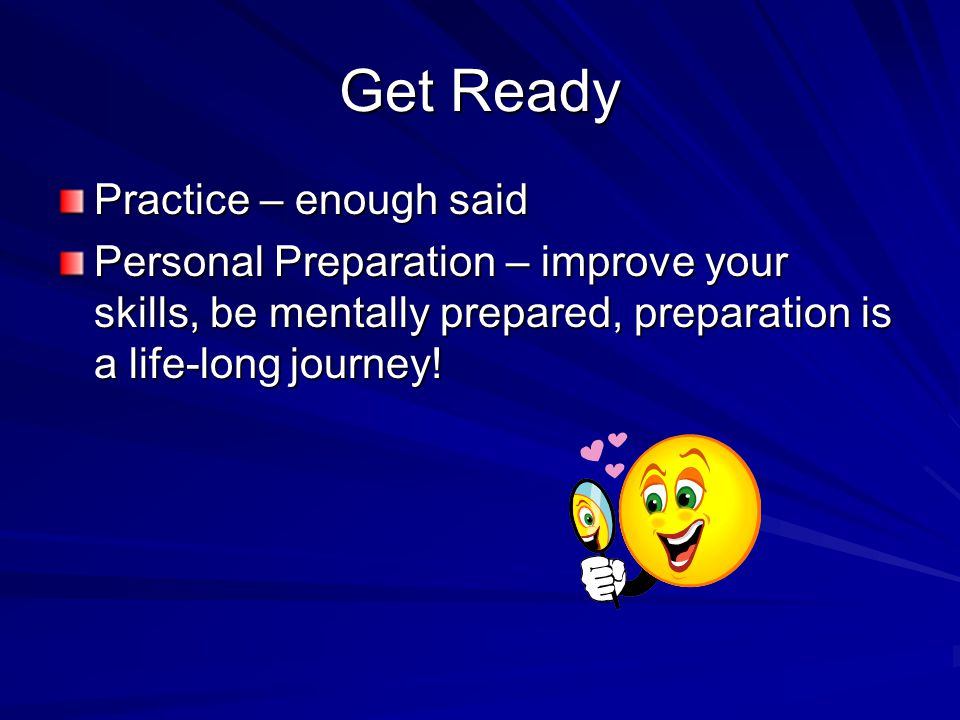 Get Ready Practice – enough said Personal Preparation – improve your skills, be mentally prepared, preparation is a life-long journey!