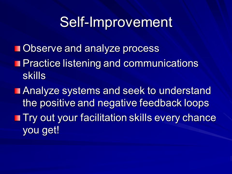 Self-Improvement Observe and analyze process Practice listening and communications skills Analyze systems and seek to understand the positive and negative feedback loops Try out your facilitation skills every chance you get!