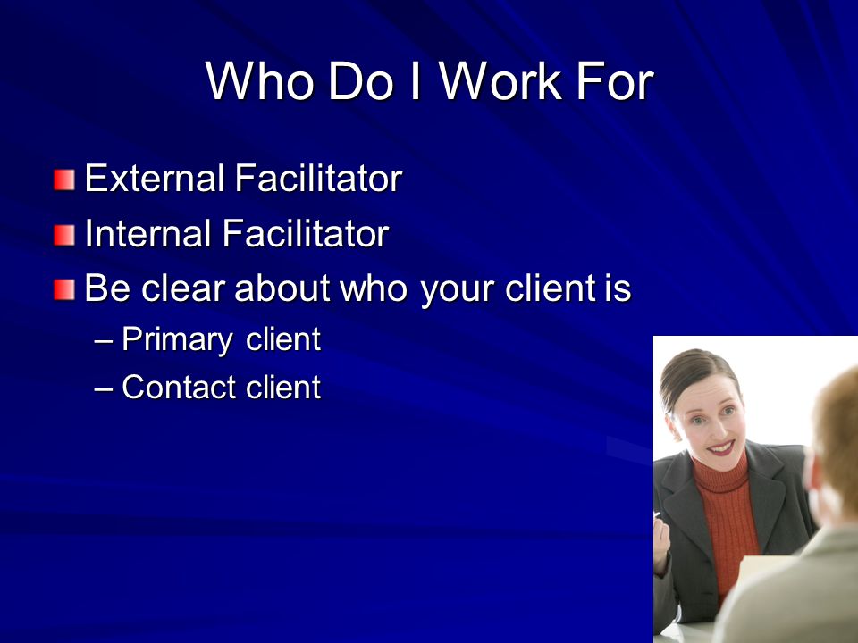 Who Do I Work For External Facilitator Internal Facilitator Be clear about who your client is –Primary client –Contact client