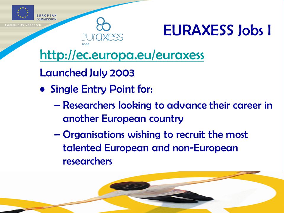 EURAXESS Jobs I   Launched July 2003 Single Entry Point for: –Researchers looking to advance their career in another European country –Organisations wishing to recruit the most talented European and non-European researchers