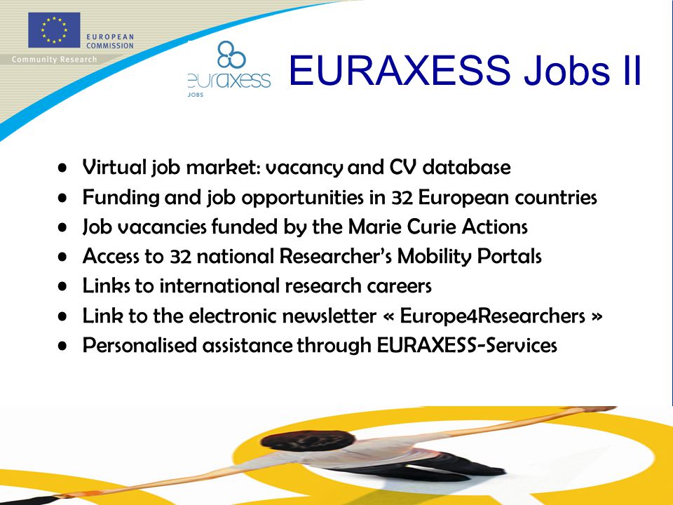 Virtual job market: vacancy and CV database Funding and job opportunities in 32 European countries Job vacancies funded by the Marie Curie Actions Access to 32 national Researcher’s Mobility Portals Links to international research careers Link to the electronic newsletter « Europe4Researchers » Personalised assistance through EURAXESS-Services EURAXESS Jobs II