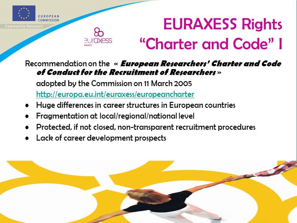 EURAXESS Rights Charter and Code I Recommendation on the « European Researchers’ Charter and Code of Conduct for the Recruitment of Researchers » adopted by the Commission on 11 March Huge differences in career structures in European countries Fragmentation at local/regional/national level Protected, if not closed, non-transparent recruitment procedures Lack of career development prospects