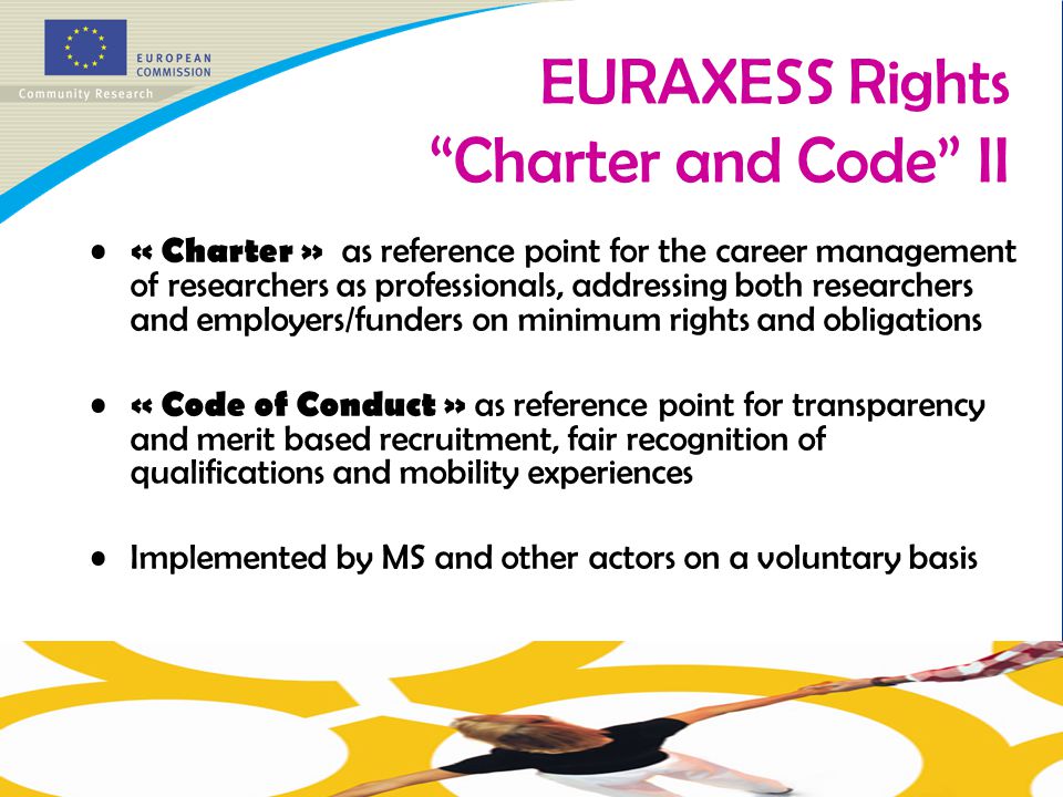 « Charter » as reference point for the career management of researchers as professionals, addressing both researchers and employers/funders on minimum rights and obligations « Code of Conduct » as reference point for transparency and merit based recruitment, fair recognition of qualifications and mobility experiences Implemented by MS and other actors on a voluntary basis EURAXESS Rights Charter and Code II
