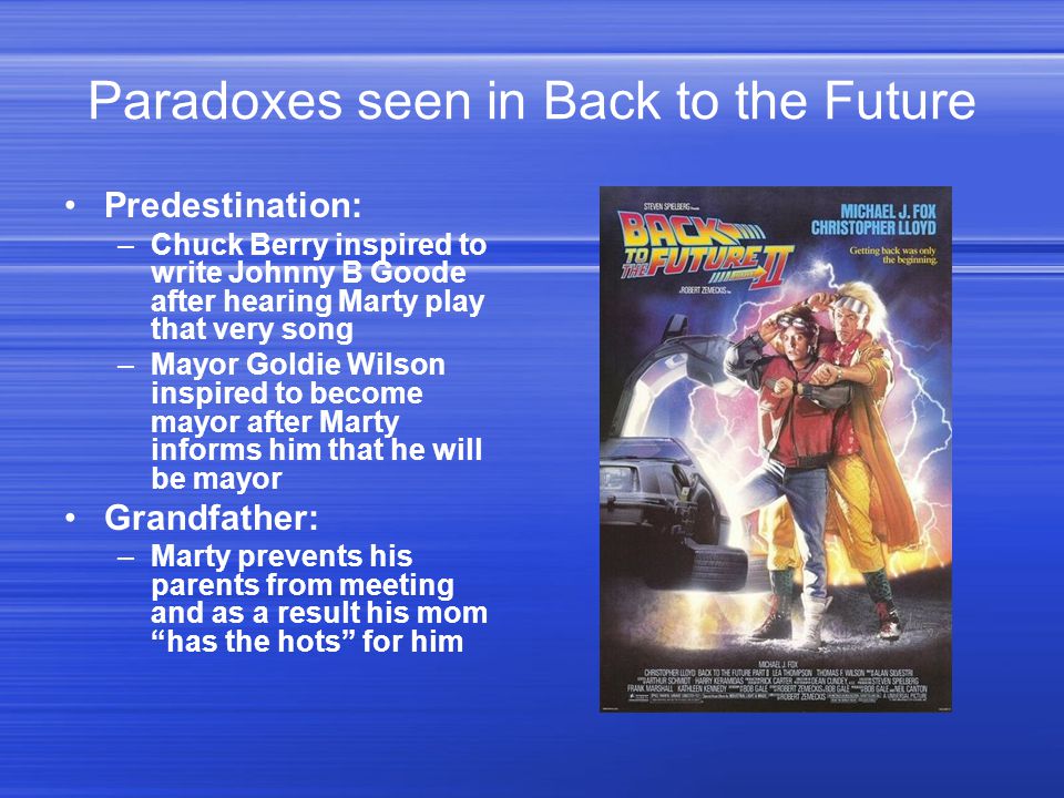 Paradoxes seen in Back to the Future Predestination: –Chuck Berry inspired to write Johnny B Goode after hearing Marty play that very song –Mayor Goldie Wilson inspired to become mayor after Marty informs him that he will be mayor Grandfather: –Marty prevents his parents from meeting and as a result his mom has the hots for him
